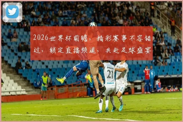 2026世界杯前瞻，精彩赛事不容错过，锁定直播频道，共赴足球盛宴