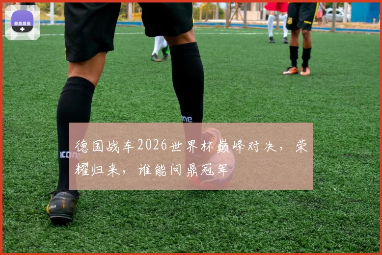 德国战车2026世界杯巅峰对决，荣耀归来，谁能问鼎冠军