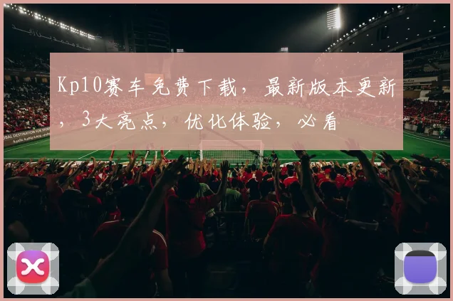Kp10赛车免费下载，最新版本更新，3大亮点，优化体验，必看