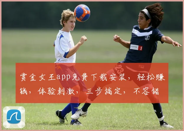 赏金女王app免费下载安装，轻松赚钱，体验刺激，三步搞定，不容错过，快来下载