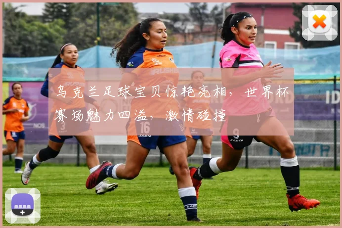 乌克兰足球宝贝惊艳亮相，世界杯赛场魅力四溢，激情碰撞