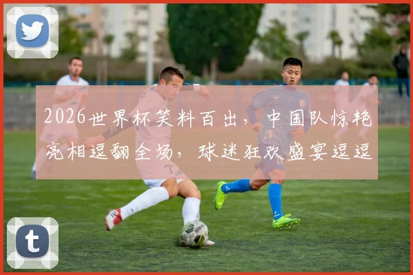 2026世界杯笑料百出，中国队惊艳亮相逗翻全场，球迷狂欢盛宴逗逗逗