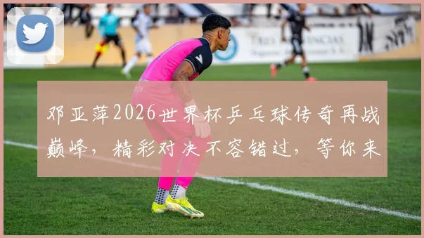 邓亚萍2026世界杯乒乓球传奇再战巅峰，精彩对决不容错过，等你来观战