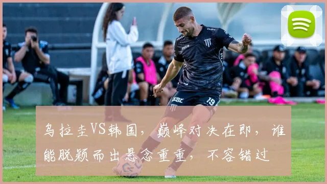 乌拉圭VS韩国，巅峰对决在即，谁能脱颖而出悬念重重，不容错过