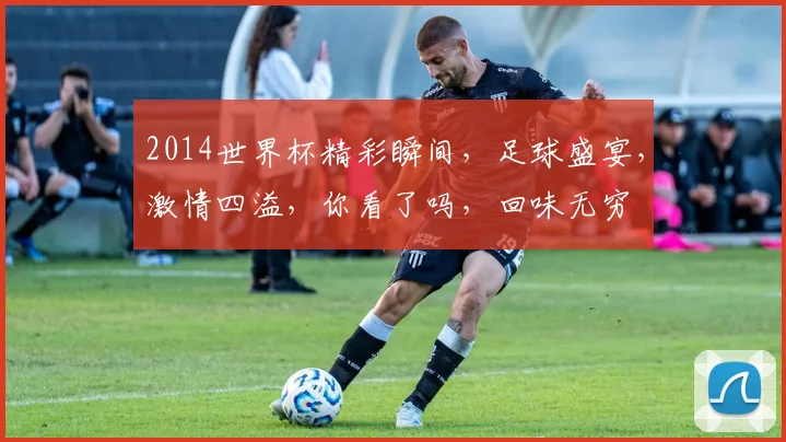 2014世界杯精彩瞬间，足球盛宴，激情四溢，你看了吗，回味无穷