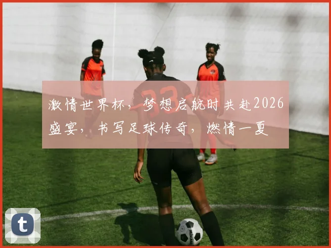 激情世界杯，梦想启航时共赴2026盛宴，书写足球传奇，燃情一夏